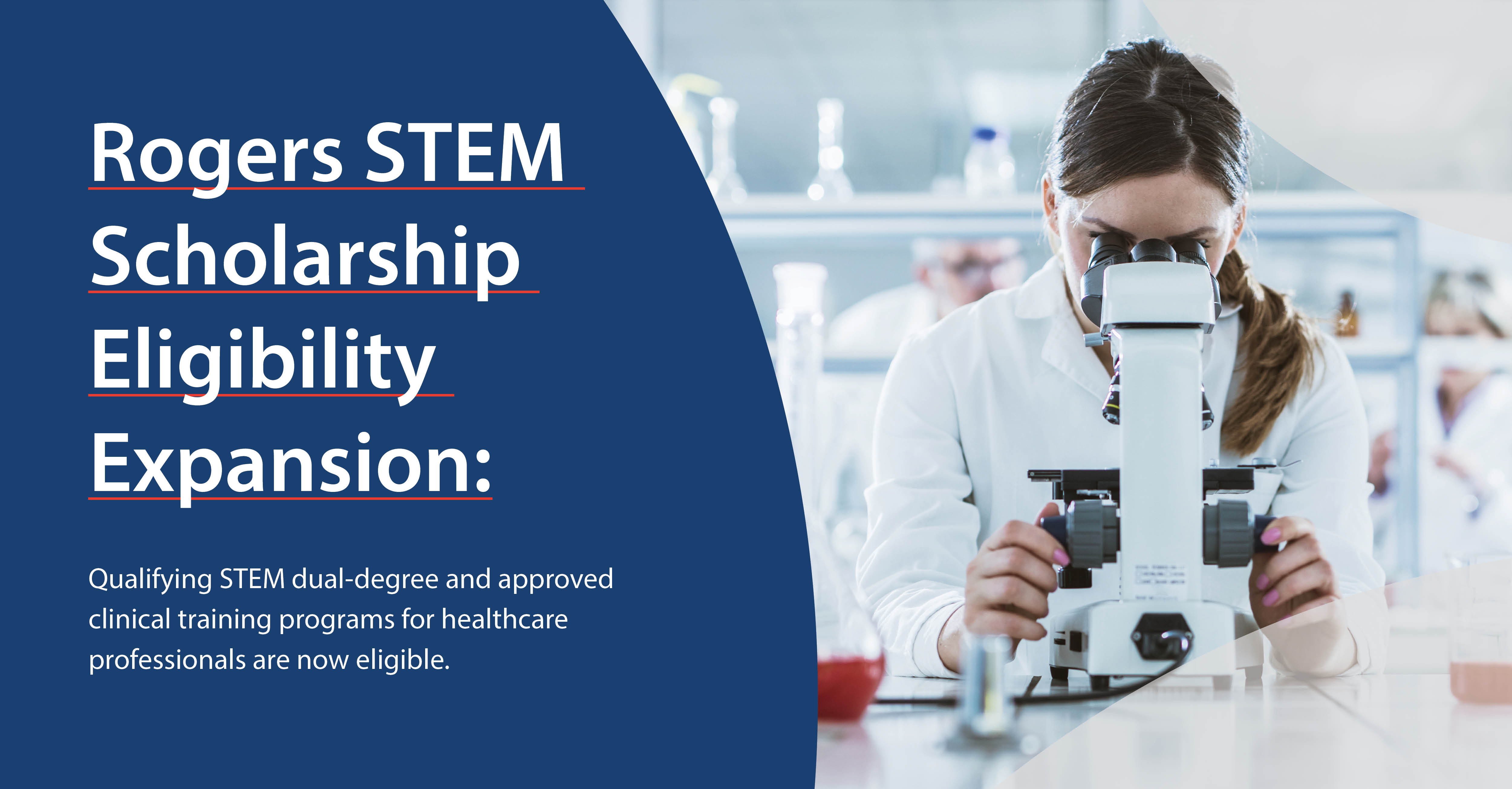 Image - STEM student in lab. Content - Rogers STEM Scholarship Eligibility Expansion: Qualifying STEM dual-degree and approved clinical training programs for healthcare professionals are now eligible.