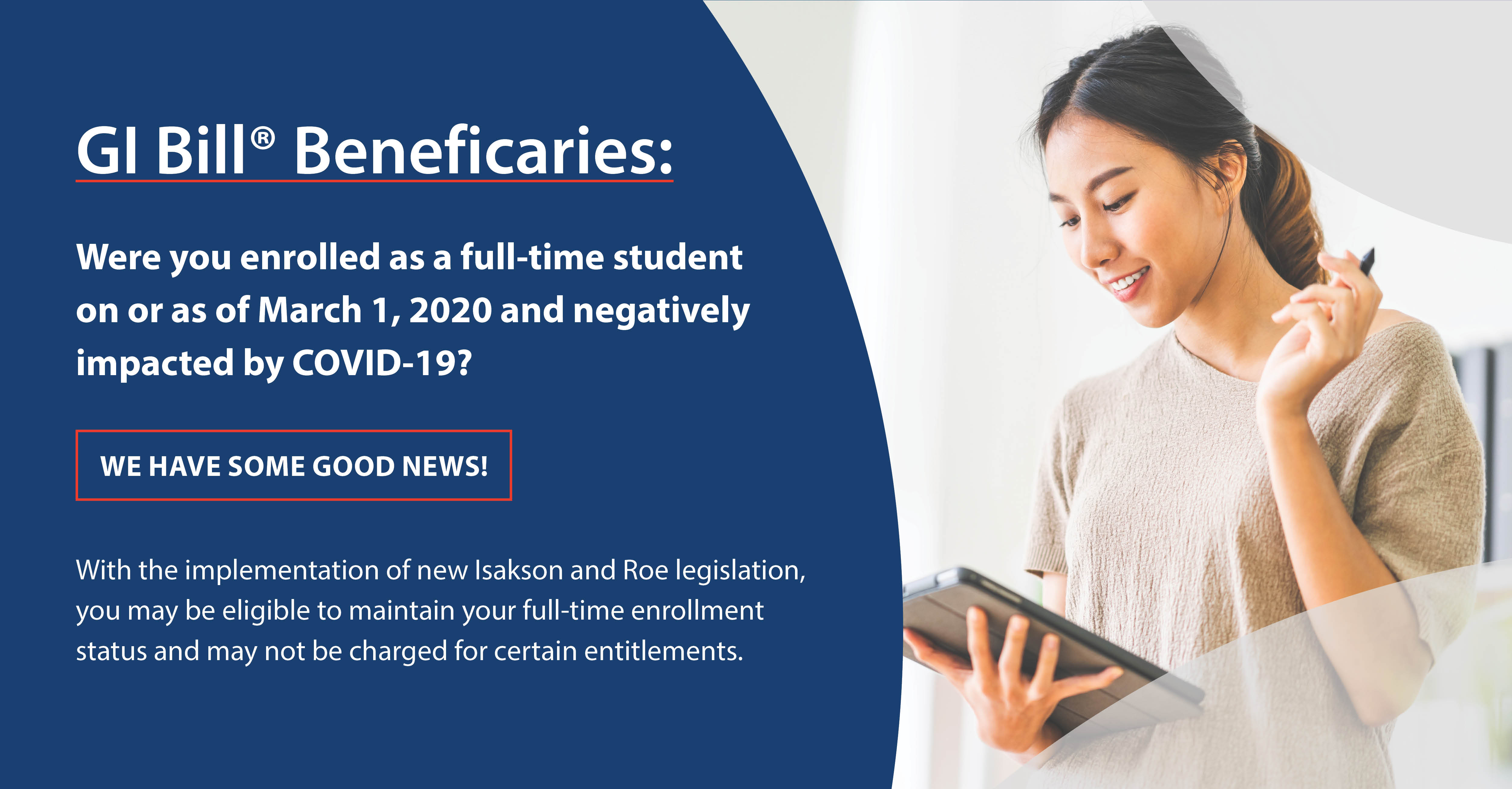 image - young woman holding a tablet.  Content - Were you enrolled as a full-time student on or as of March 1, 2020 and negatively impacted by COVID-19? We have some good news! With the implementation of new Isakson and Roe legislation, you may be eligible to maintain your full-time enrollment status and may not be charged for certain entitlements.