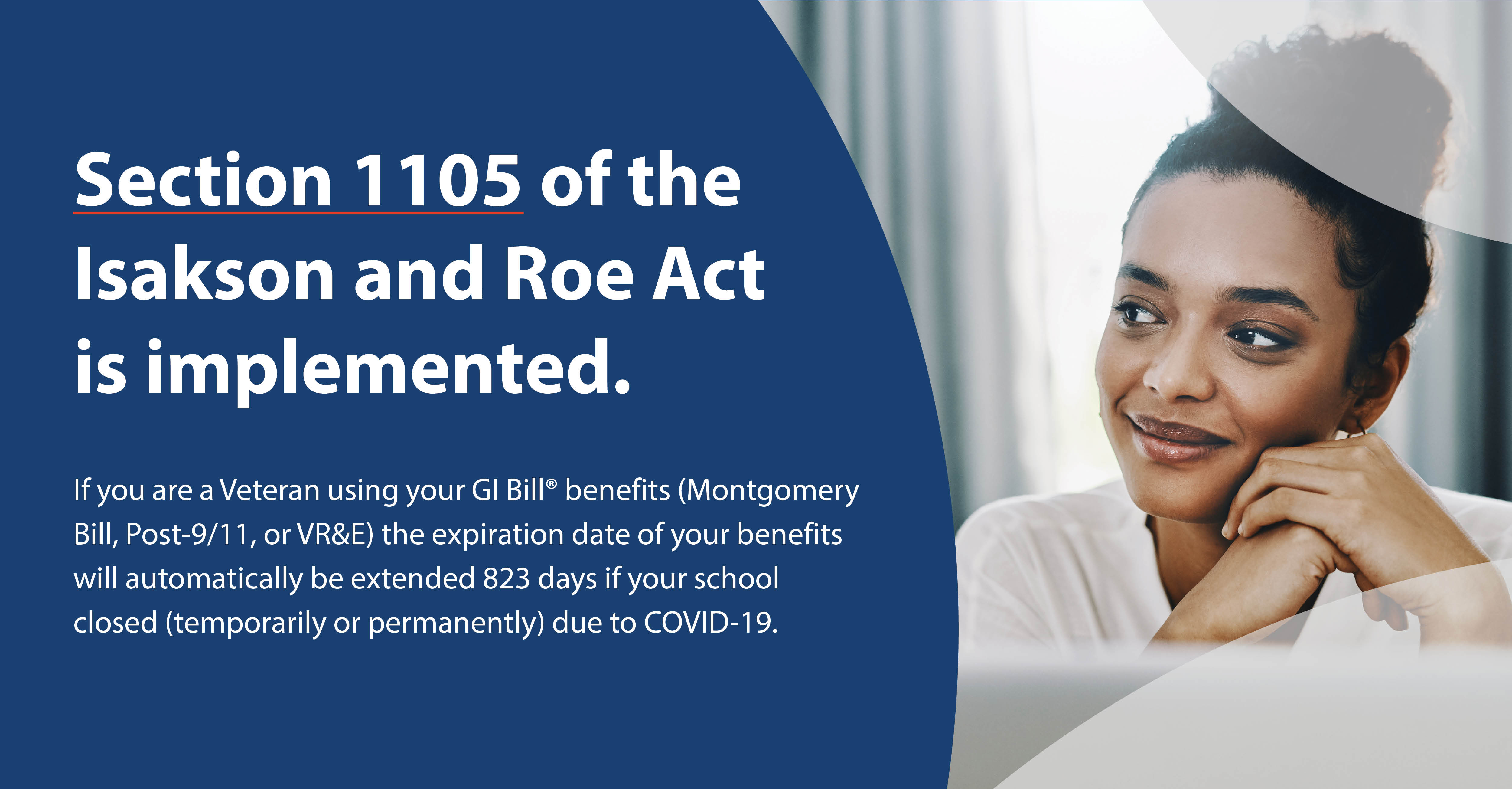 Image - Young woman smiling.  Content - Section 1105 of the Isakson and Roe Act is implemented.
If you are a Veteran using your GI Bill® benefits (Montgomery Bill, Post-9/11, or VR&E) the expiration date of your benefits will automatically be extended 823 days if your school closed (temporarily or permanently) due to COVID-19.